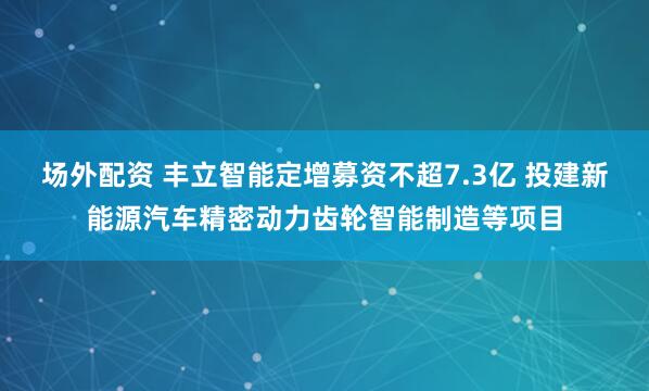场外配资 丰立智能定增募资不超7.3亿 投建新能源汽车精密动力齿轮智能制造等项目