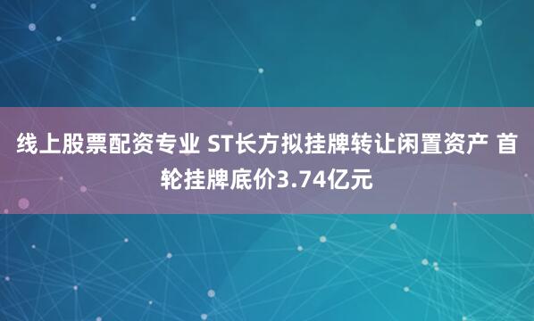 线上股票配资专业 ST长方拟挂牌转让闲置资产 首轮挂牌底价3.74亿元