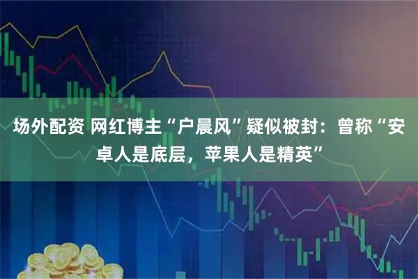 场外配资 网红博主“户晨风”疑似被封：曾称“安卓人是底层，苹果人是精英”