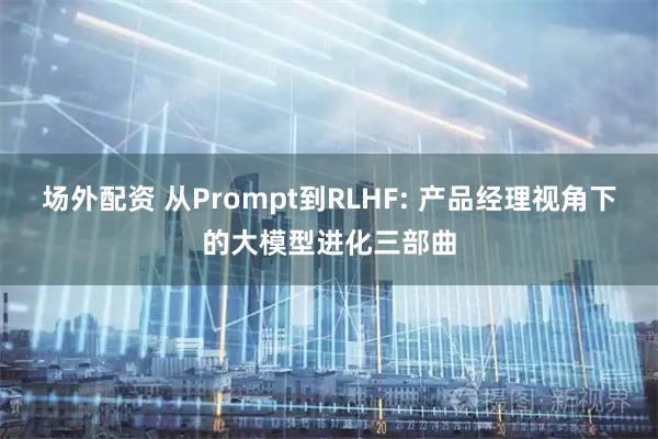场外配资 从Prompt到RLHF: 产品经理视角下的大模型进化三部曲
