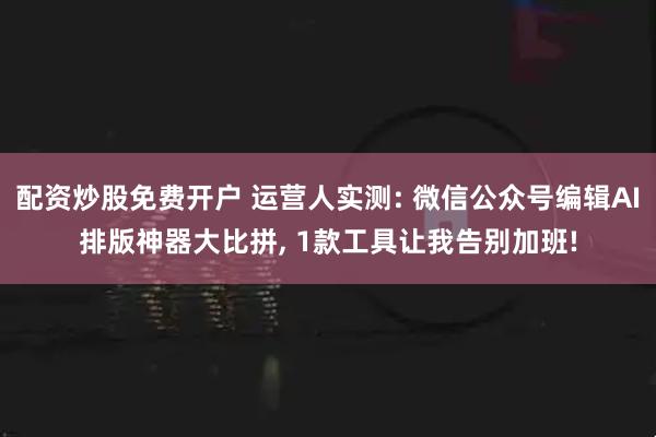 配资炒股免费开户 运营人实测: 微信公众号编辑AI排版神器大比拼, 1款工具让我告别加班!