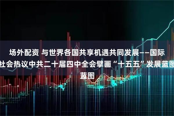 场外配资 与世界各国共享机遇共同发展——国际社会热议中共二十届四中全会擘画“十五五”发展蓝图