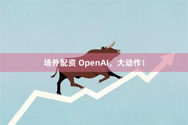 场外配资 OpenAI，大动作！