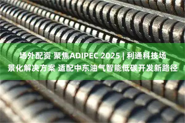 场外配资 聚焦ADIPEC 2025 | 利通科技场景化解决方案 适配中东油气智能低碳开发新路径