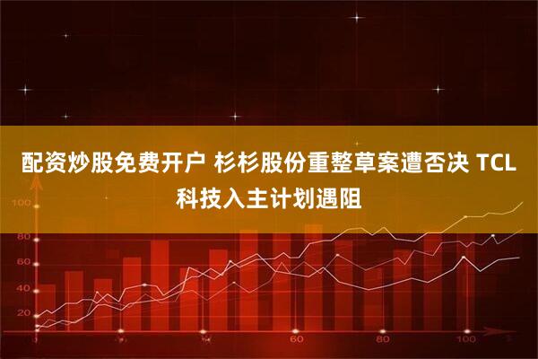 配资炒股免费开户 杉杉股份重整草案遭否决 TCL科技入主计划遇阻