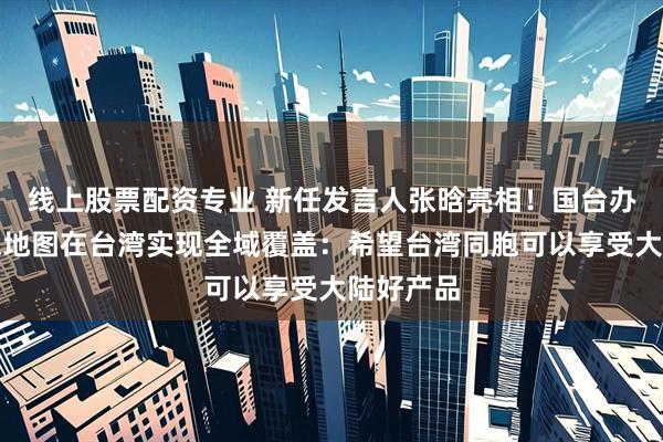 线上股票配资专业 新任发言人张晗亮相！国台办回应高德地图在台湾实现全域覆盖：希望台湾同胞可以享受大陆好产品