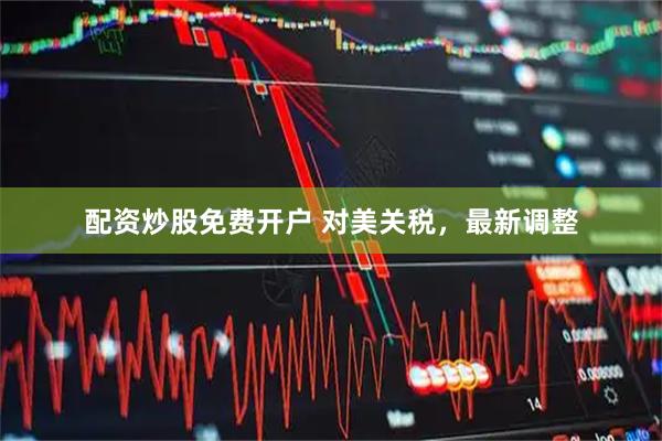 配资炒股免费开户 对美关税，最新调整