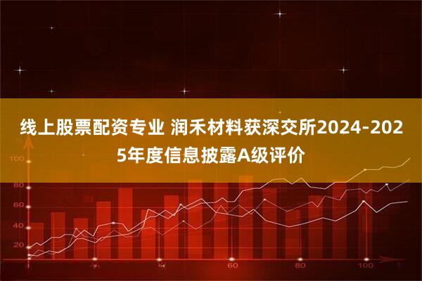 线上股票配资专业 润禾材料获深交所2024-2025年度信息披露A级评价