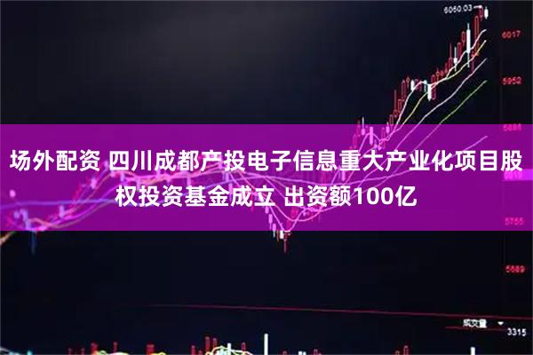 场外配资 四川成都产投电子信息重大产业化项目股权投资基金成立 出资额100亿