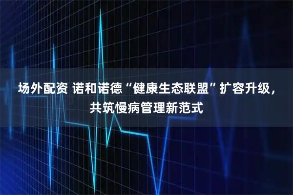 场外配资 诺和诺德“健康生态联盟”扩容升级，共筑慢病管理新范式