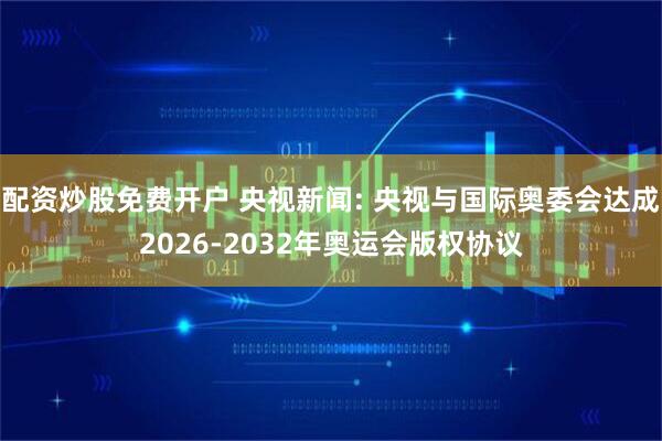 配资炒股免费开户 央视新闻: 央视与国际奥委会达成2026-2032年奥运会版权协议