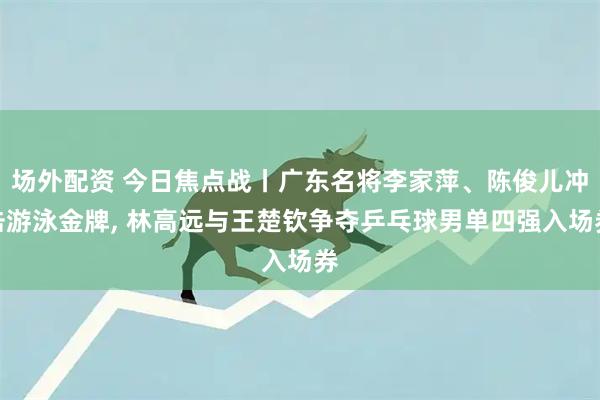 场外配资 今日焦点战丨广东名将李家萍、陈俊儿冲击游泳金牌, 林高远与王楚钦争夺乒乓球男单四强入场券