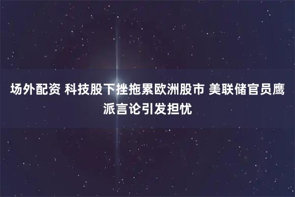 场外配资 科技股下挫拖累欧洲股市 美联储官员鹰派言论引发担忧