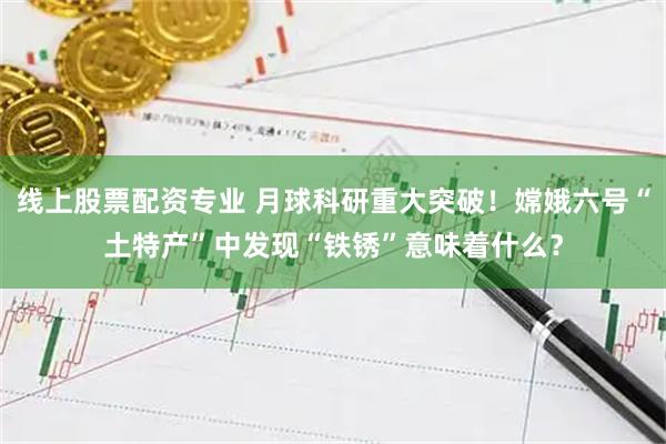 线上股票配资专业 月球科研重大突破！嫦娥六号“土特产”中发现“铁锈”意味着什么？