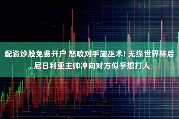 配资炒股免费开户 怒喷对手施巫术! 无缘世界杯后, 尼日利亚主帅冲向对方似乎想打人