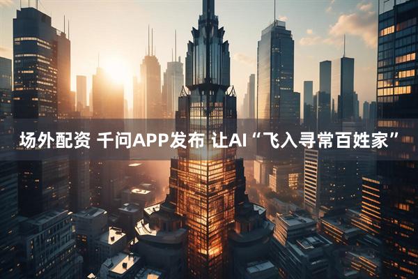场外配资 千问APP发布 让AI“飞入寻常百姓家”