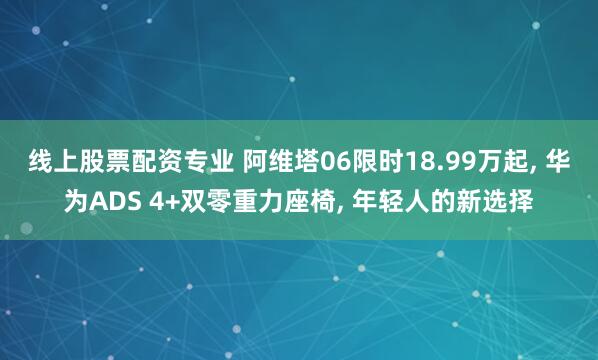 线上股票配资专业 阿维塔06限时18.99万起, 华为ADS 4+双零重力座椅, 年轻人的新选择