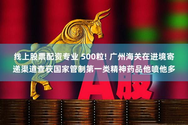 线上股票配资专业 500粒! 广州海关在进境寄递渠道查获国家管制第一类精神药品他喷他多