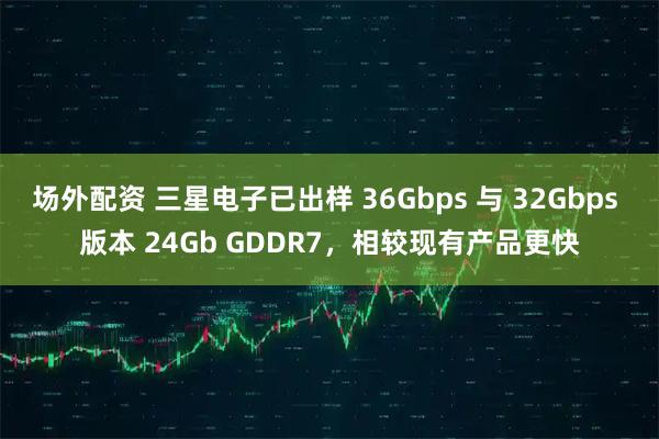 场外配资 三星电子已出样 36Gbps 与 32Gbps 版本 24Gb GDDR7，相较现有产品更快