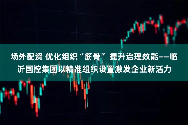 场外配资 优化组织“筋骨” 提升治理效能——临沂国控集团以精准组织设置激发企业新活力