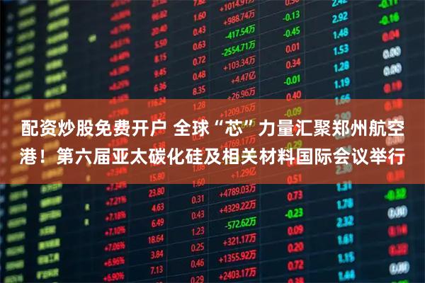 配资炒股免费开户 全球“芯”力量汇聚郑州航空港！第六届亚太碳化硅及相关材料国际会议举行