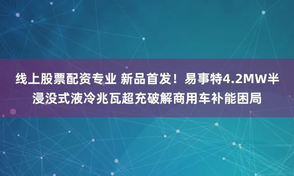 线上股票配资专业 新品首发！易事特4.2MW半浸没式液冷兆瓦超充破解商用车补能困局