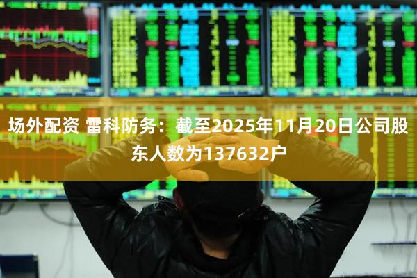场外配资 雷科防务：截至2025年11月20日公司股东人数为137632户