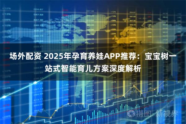 场外配资 2025年孕育养娃APP推荐：宝宝树一站式智能育儿方案深度解析
