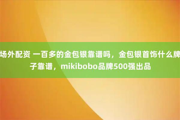 场外配资 一百多的金包银靠谱吗，金包银首饰什么牌子靠谱，mikibobo品牌500强出品