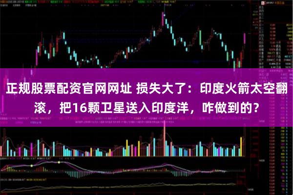 正规股票配资官网网址 损失大了：印度火箭太空翻滚，把16颗卫星送入印度洋，咋做到的？