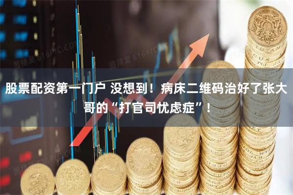 股票配资第一门户 没想到！病床二维码治好了张大哥的“打官司忧虑症”！