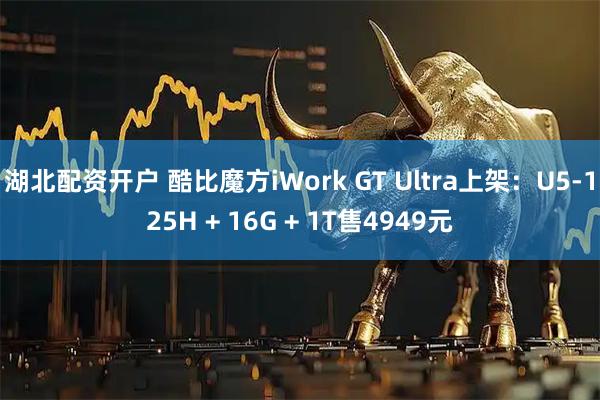 湖北配资开户 酷比魔方iWork GT Ultra上架:U5-125H + 16G + 1T售4949元