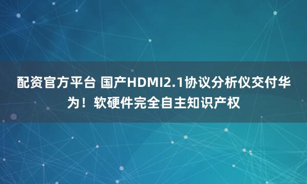 配资官方平台 国产HDMI2.1协议分析仪交付华为！软硬件完全自主知识产权