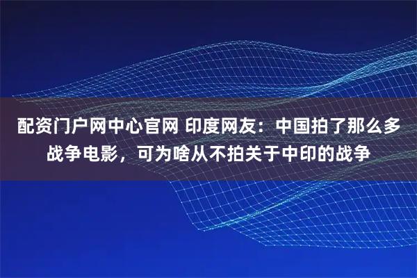 配资门户网中心官网 印度网友：中国拍了那么多战争电影，可为啥从不拍关于中印的战争