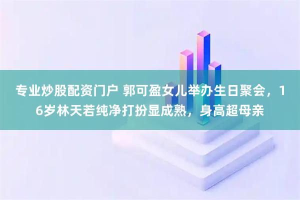 专业炒股配资门户 郭可盈女儿举办生日聚会，16岁林天若纯净打扮显成熟，身高超母亲
