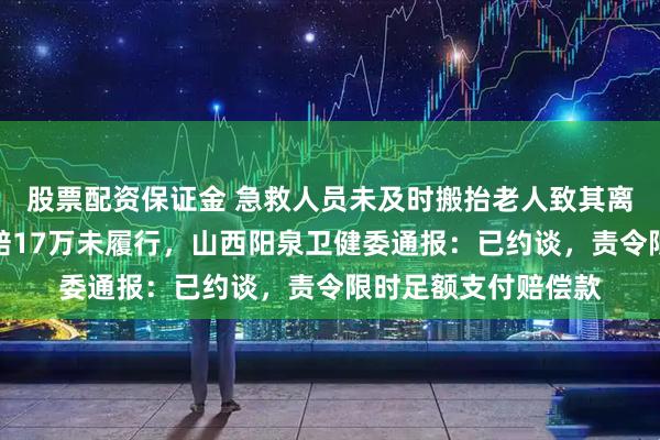 股票配资保证金 急救人员未及时搬抬老人致其离世，急救中心被判赔17万未履行，山西阳泉卫健委通报：已约谈，责令限时足额支付赔偿款