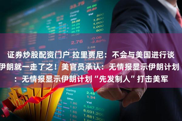 证券炒股配资门户 拉里贾尼：不会与美国进行谈判，美以不可能打了伊朗就一走了之！美官员承认：无情报显示伊朗计划“先发制人”打击美军