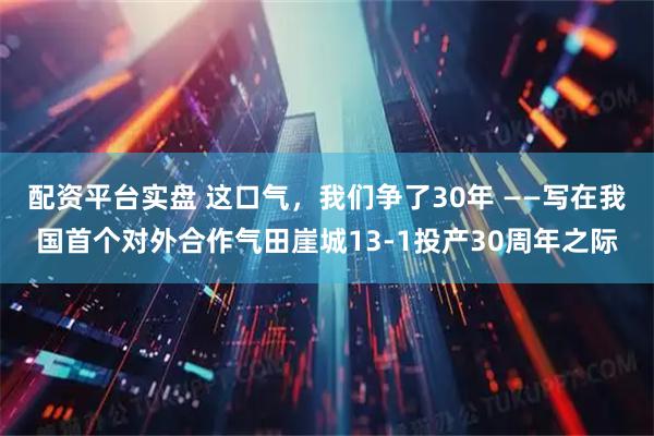 配资平台实盘 这口气，我们争了30年 ——写在我国首个对外合作气田崖城13-1投产30周年之际