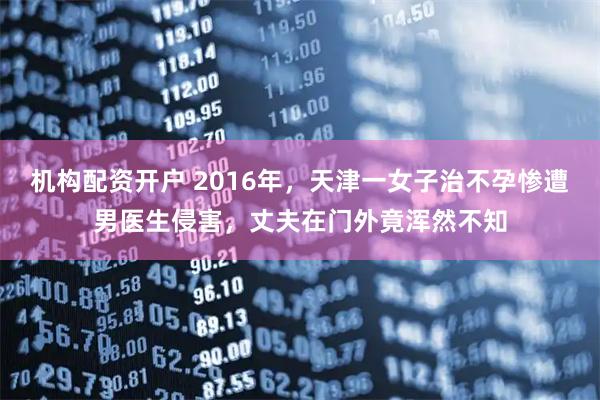 机构配资开户 2016年，天津一女子治不孕惨遭男医生侵害，丈夫在门外竟浑然不知