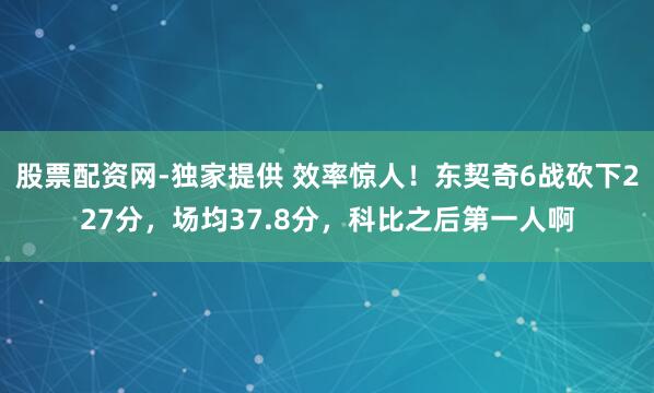 股票配资网-独家提供 效率惊人！东契奇6战砍下227分，场均37.8分，科比之后第一人啊