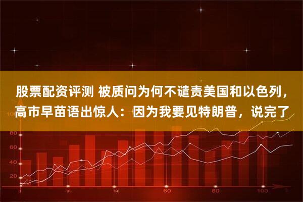 股票配资评测 被质问为何不谴责美国和以色列，高市早苗语出惊人：因为我要见特朗普，说完了