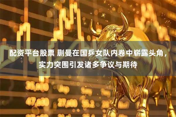 配资平台股票 蒯曼在国乒女队内卷中崭露头角，实力突围引发诸多争议与期待