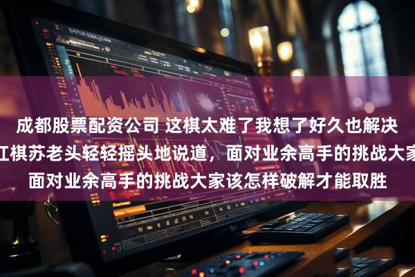 成都股票配资公司 这棋太难了我想了好久也解决不了棋力有待提高，红棋苏老头轻轻摇头地说道，面对业余高手的挑战大家该怎样破解才能取胜