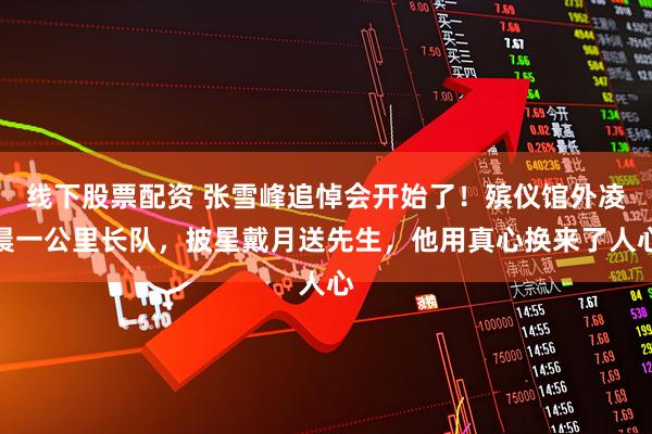 线下股票配资 张雪峰追悼会开始了！殡仪馆外凌晨一公里长队，披星戴月送先生，他用真心换来了人心