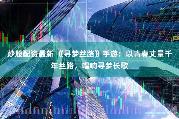 炒股配资最新 《寻梦丝路》手游:以青春丈量千年丝路,唱响寻梦长歌