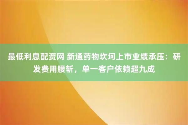 最低利息配资网 新通药物坎坷上市业绩承压：研发费用腰斩，单一客户依赖超九成