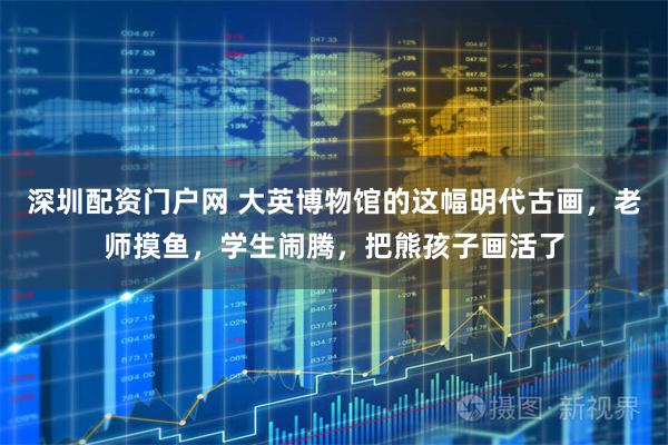 深圳配资门户网 大英博物馆的这幅明代古画，老师摸鱼，学生闹腾，把熊孩子画活了