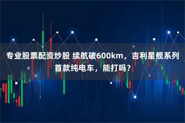 专业股票配资炒股 续航破600km，吉利星舰系列首款纯电车，能打吗？