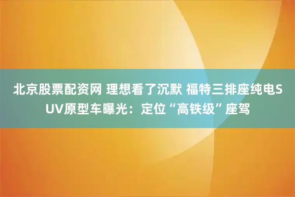 北京股票配资网 理想看了沉默 福特三排座纯电SUV原型车曝光：定位“高铁级”座驾