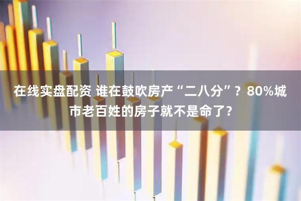 在线实盘配资 谁在鼓吹房产“二八分”？80%城市老百姓的房子就不是命了？